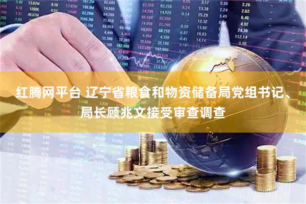 红腾网平台 辽宁省粮食和物资储备局党组书记、局长顾兆文接受审查调查