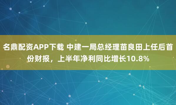 名鼎配资APP下载 中建一局总经理苗良田上任后首份财报，上半年净利同比增长10.8%