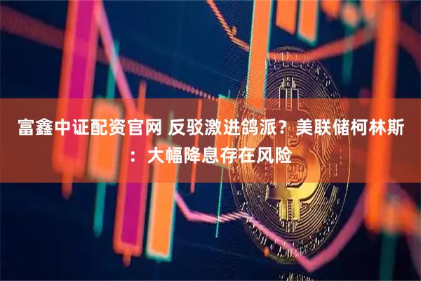 富鑫中证配资官网 反驳激进鸽派？美联储柯林斯：大幅降息存在风险