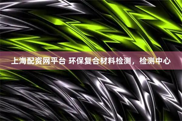 上海配资网平台 环保复合材料检测，检测中心