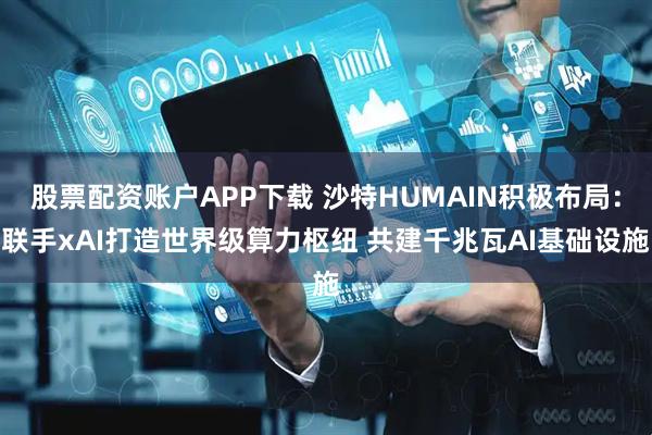 股票配资账户APP下载 沙特HUMAIN积极布局：联手xAI打造世界级算力枢纽 共建千兆瓦AI基础设施