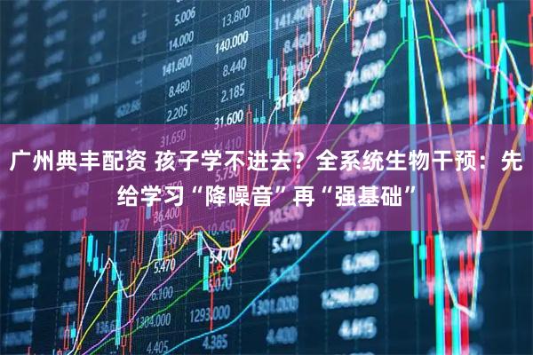 广州典丰配资 孩子学不进去？全系统生物干预：先给学习“降噪音”再“强基础”