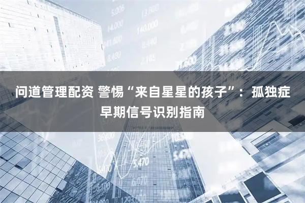 问道管理配资 警惕“来自星星的孩子”：孤独症早期信号识别指南