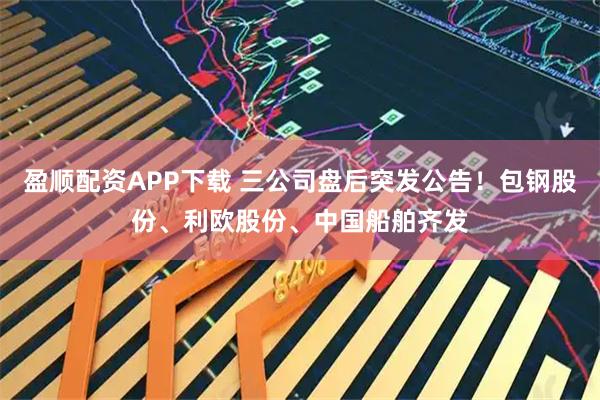 盈顺配资APP下载 三公司盘后突发公告！包钢股份、利欧股份、中国船舶齐发