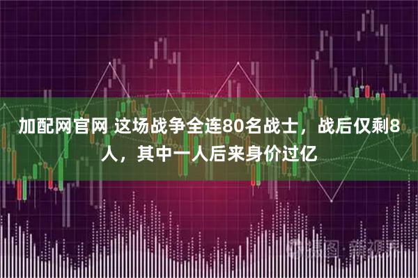 加配网官网 这场战争全连80名战士，战后仅剩8人，其中一人后来身价过亿