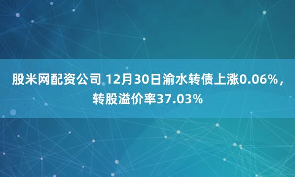 股米网配资公司 12月30日渝水转债上涨0.06%，转股溢价率37.03%