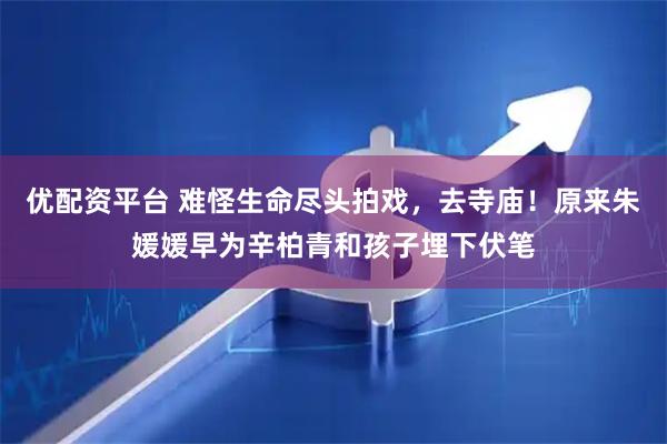 优配资平台 难怪生命尽头拍戏，去寺庙！原来朱媛媛早为辛柏青和孩子埋下伏笔