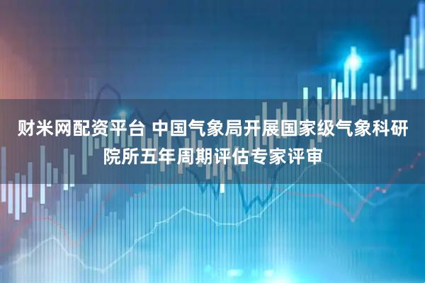 财米网配资平台 中国气象局开展国家级气象科研院所五年周期评估专家评审