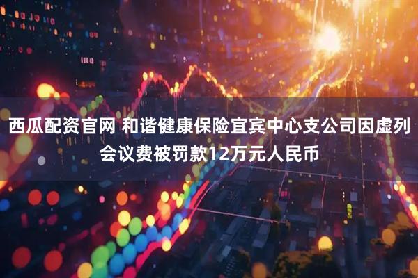 西瓜配资官网 和谐健康保险宜宾中心支公司因虚列会议费被罚款12万元人民币