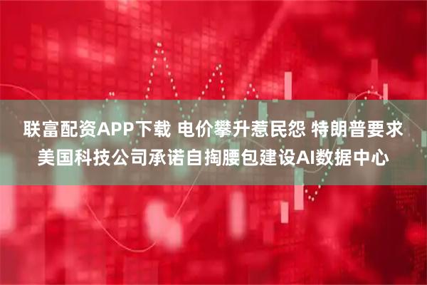 联富配资APP下载 电价攀升惹民怨 特朗普要求美国科技公司承诺自掏腰包建设AI数据中心