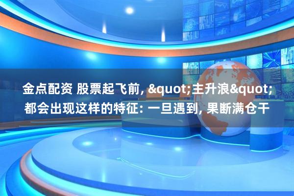 金点配资 股票起飞前, "主升浪"都会出现这样的特征: 一旦遇到, 果断满仓干