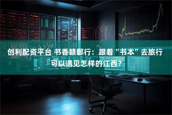 创利配资平台 书香赣鄱行：跟着“书本”去旅行 可以遇见怎样的江西？