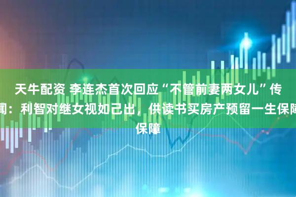 天牛配资 李连杰首次回应“不管前妻两女儿”传闻：利智对继女视如己出，供读书买房产预留一生保障